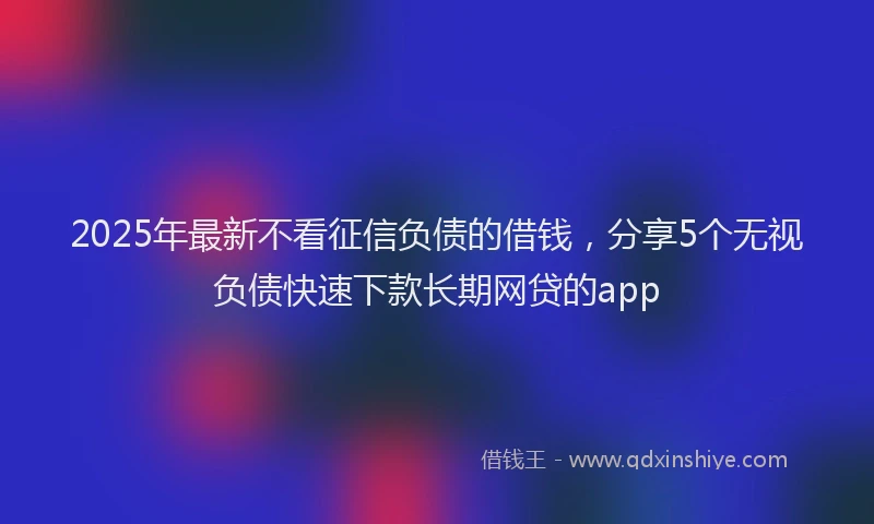 2025年最新不看征信负债的借钱，分享5个无视负债快速下款长期网贷的app