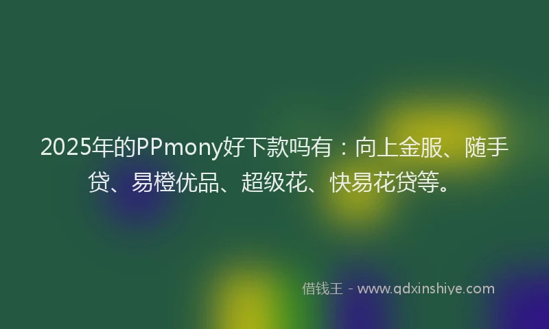 2025年的PPmony好下款吗有：向上金服、随手贷、易橙优品、超级花、快易花贷等。