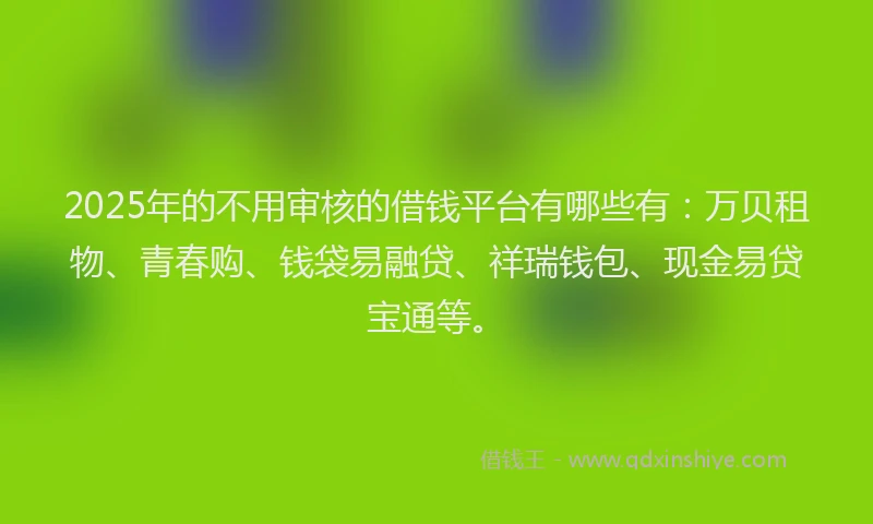 2025年的不用审核的借钱平台有哪些有：万贝租物、青春购、钱袋易融贷、祥瑞钱包、现金易贷宝通等。