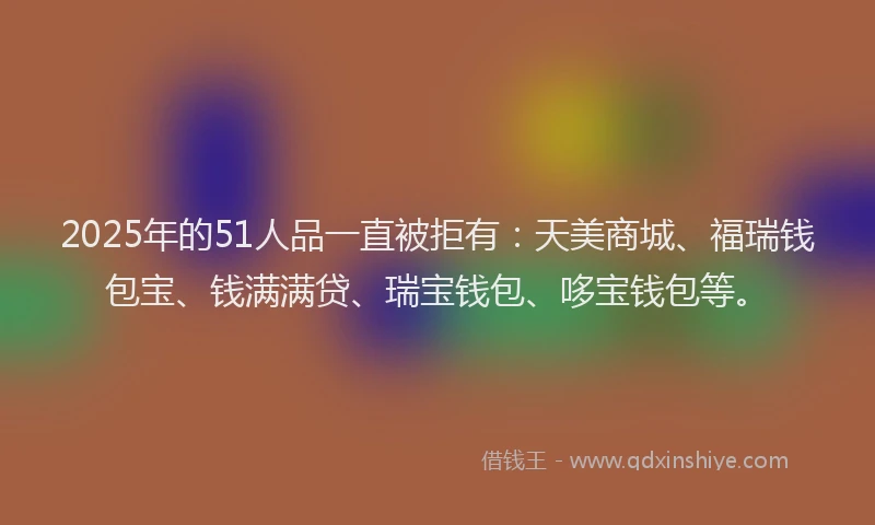 2025年的51人品一直被拒有：天美商城、福瑞钱包宝、钱满满贷、瑞宝钱包、哆宝钱包等。