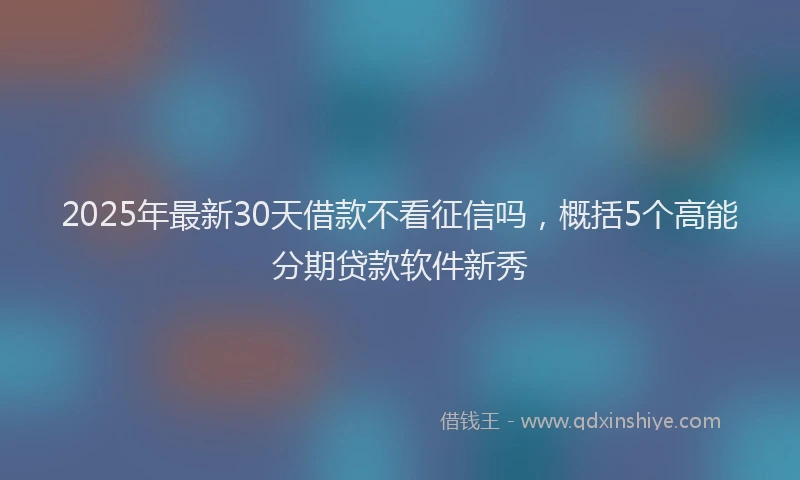 2025年最新30天借款不看征信吗，概括5个高能分期贷款软件新秀