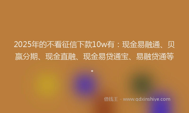 2025年的不看征信下款10w有：现金易融通、贝赢分期、现金直融、现金易贷通宝、易融贷通等。