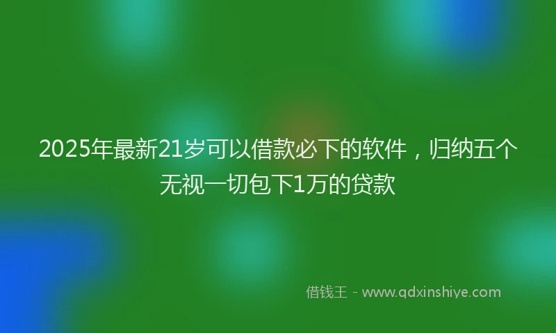 2025年最新21岁可以借款必下的软件，归纳五个无视一切包下1万的贷款
