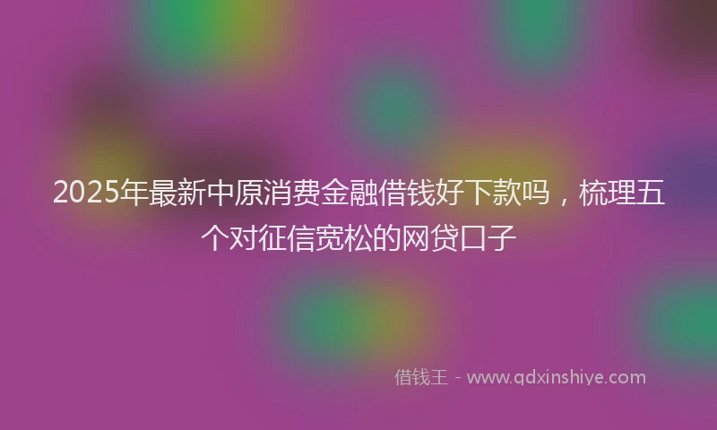 2025年最新中原消费金融借钱好下款吗，梳理五个对征信宽松的网贷口子