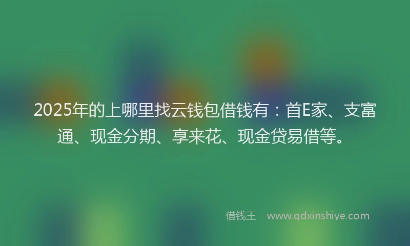 2025年的上哪里找云钱包借钱有：首E家、支富通、现金分期、享来花、现金贷易借等。
