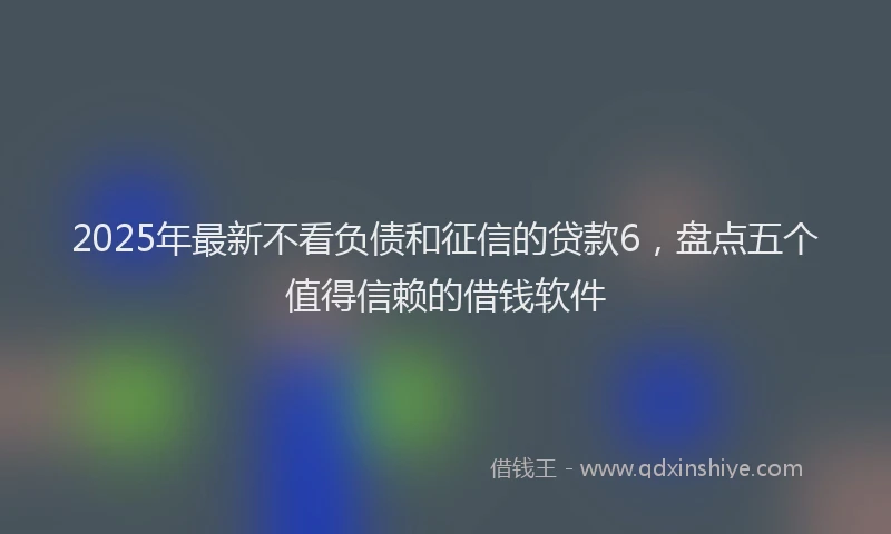 2025年最新不看负债和征信的贷款6，盘点五个值得信赖的借钱软件