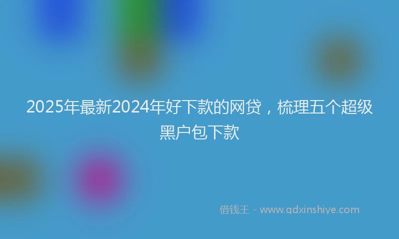 2025年最新2024年好下款的网贷，梳理五个超级黑户包下款