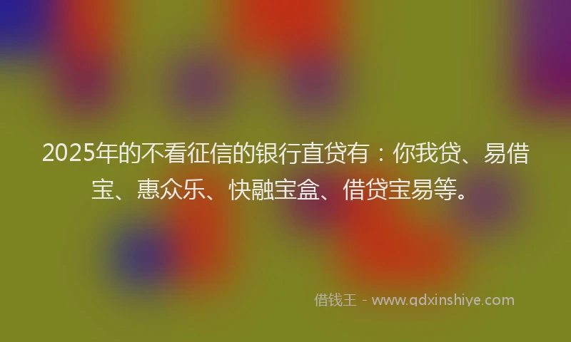 2025年的不看征信的银行直贷有：你我贷、易借宝、惠众乐、快融宝盒、借贷宝易等。