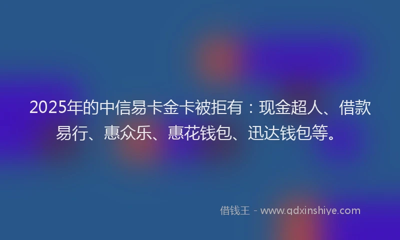 2025年的中信易卡金卡被拒有：现金超人、借款易行、惠众乐、惠花钱包、迅达钱包等。