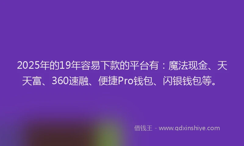 2025年的19年容易下款的平台有：魔法现金、天天富、360速融、便捷Pro钱包、闪银钱包等。