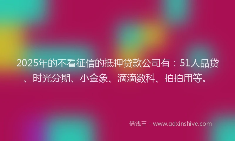 2025年的不看征信的抵押贷款公司有：51人品贷、时光分期、小金象、滴滴数科、拍拍用等。
