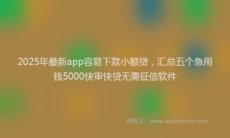 2025年最新app容易下款小额贷，汇总五个急用钱5000快审快贷无需征信软件