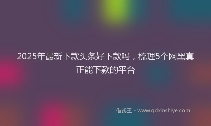 2025年最新下款头条好下款吗，梳理5个网黑真正能下款的平台