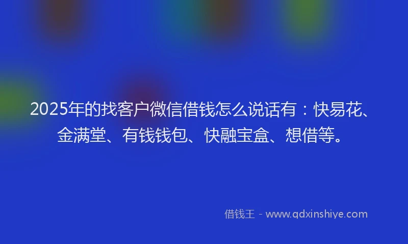 2025年的找客户微信借钱怎么说话有：快易花、金满堂、有钱钱包、快融宝盒、想借等。