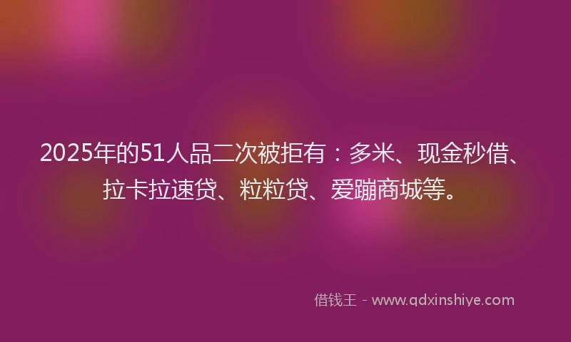 2025年的51人品二次被拒有：多米、现金秒借、拉卡拉速贷、粒粒贷、爱蹦商城等。