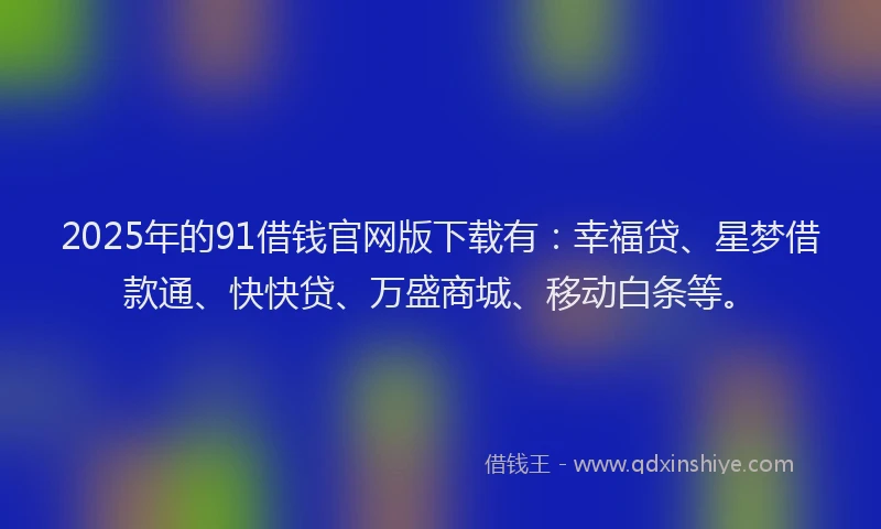 2025年的91借钱官网版下载有：幸福贷、星梦借款通、快快贷、万盛商城、移动白条等。
