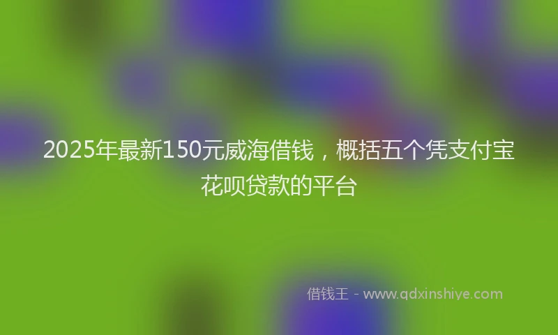 2025年最新150元威海借钱，概括五个凭支付宝花呗贷款的平台