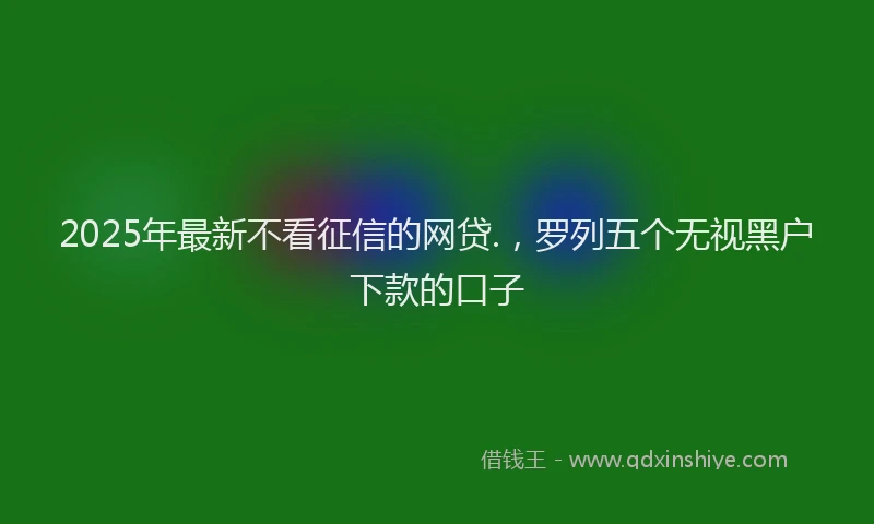 2025年最新不看征信的网贷.，罗列五个无视黑户下款的口子