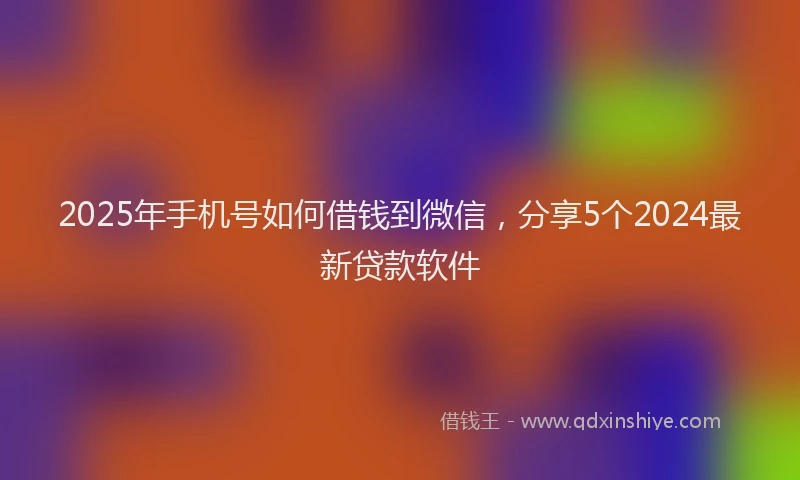 2025年手机号如何借钱到微信，分享5个2024最新贷款软件