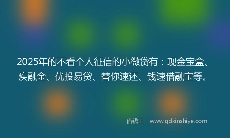 2025年的不看个人征信的小微贷有：现金宝盒、疾融金、优投易贷、替你速还、钱速借融宝等。