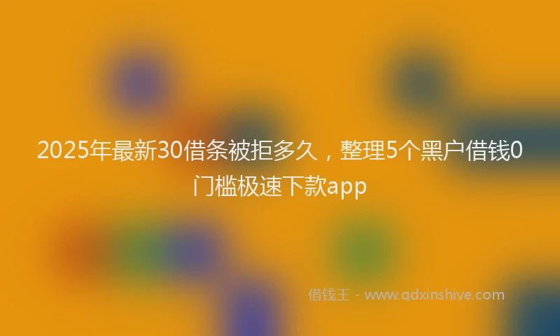 2025年最新30借条被拒多久，整理5个黑户借钱0门槛极速下款app