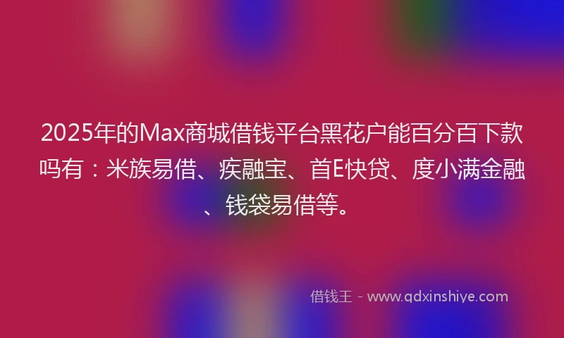 2025年的Max商城借钱平台黑花户能百分百下款吗有：米族易借、疾融宝、首E快贷、度小满金融、钱袋易借等。