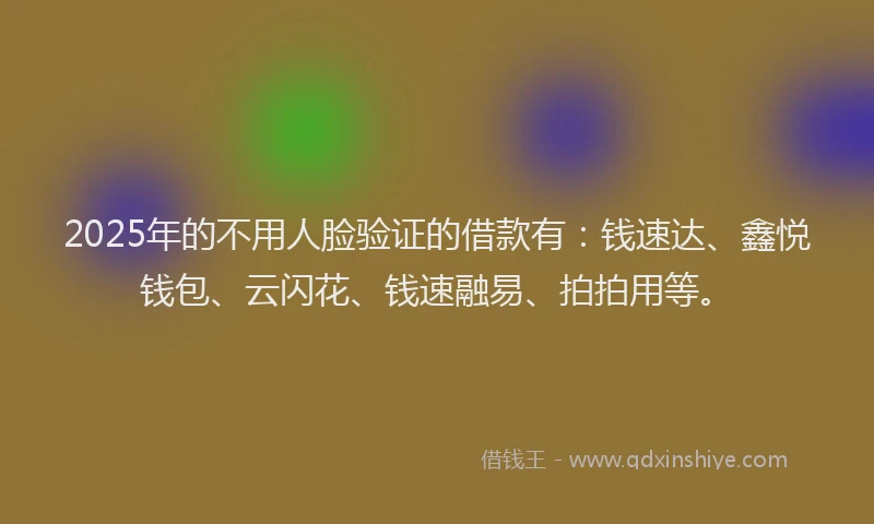 2025年的不用人脸验证的借款有：钱速达、鑫悦钱包、云闪花、钱速融易、拍拍用等。