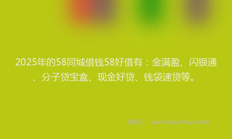 2025年的58同城借钱58好借有：金满盈、闪银通、分子贷宝盒、现金好贷、钱袋速贷等。