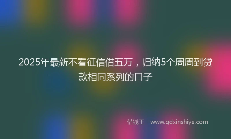 2025年最新不看征信借五万，归纳5个周周到贷款相同系列的口子