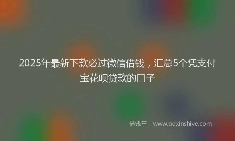 2025年最新下款必过微信借钱，汇总5个凭支付宝花呗贷款的口子
