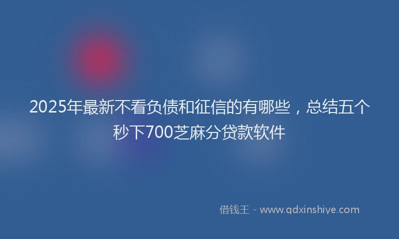 2025年最新不看负债和征信的有哪些，总结五个秒下700芝麻分贷款软件