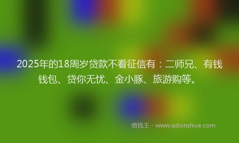 2025年的18周岁贷款不看征信有：二师兄、有钱钱包、贷你无忧、金小豚、旅游购等。