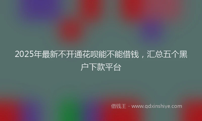 2025年最新不开通花呗能不能借钱，汇总五个黑户下款平台