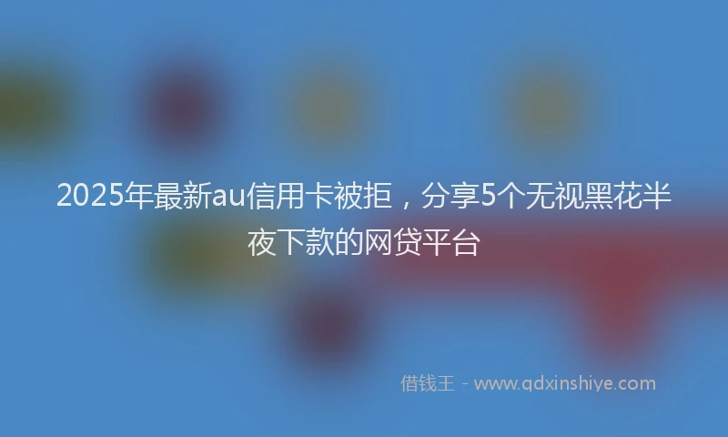 2025年最新au信用卡被拒，分享5个无视黑花半夜下款的网贷平台