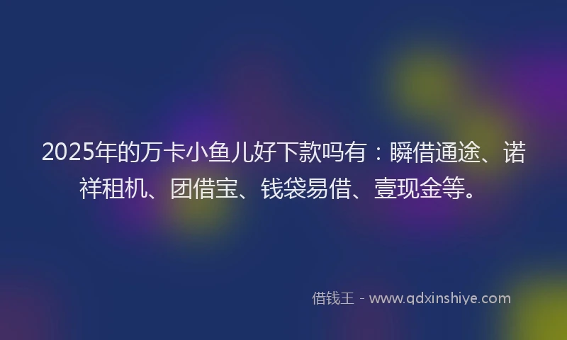 2025年的万卡小鱼儿好下款吗有：瞬借通途、诺祥租机、团借宝、钱袋易借、壹现金等。