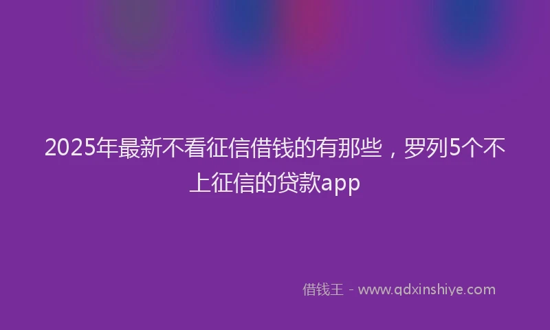 2025年最新不看征信借钱的有那些，罗列5个不上征信的贷款app