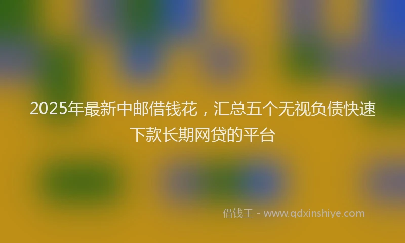 2025年最新中邮借钱花，汇总五个无视负债快速下款长期网贷的平台