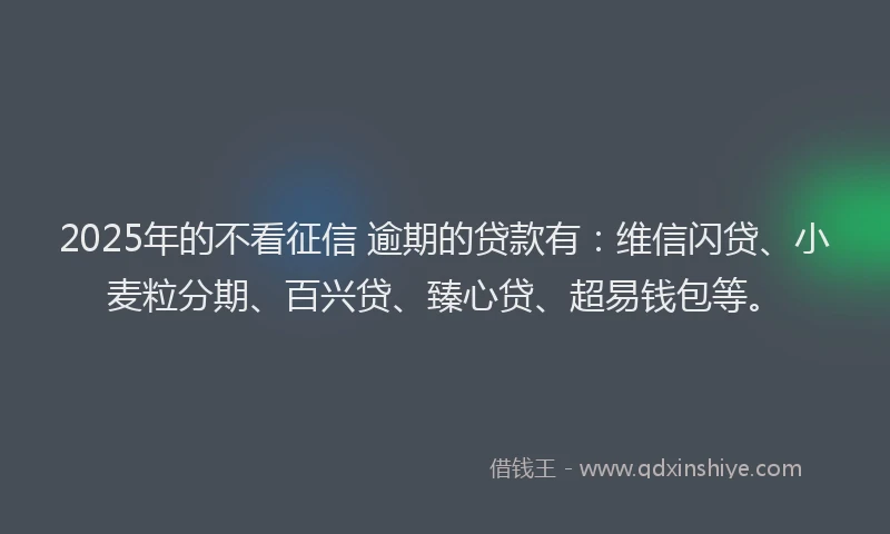 2025年的不看征信 逾期的贷款有：维信闪贷、小麦粒分期、百兴贷、臻心贷、超易钱包等。