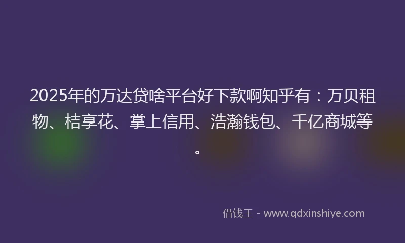 2025年的万达贷啥平台好下款啊知乎有：万贝租物、桔享花、掌上信用、浩瀚钱包、千亿商城等。