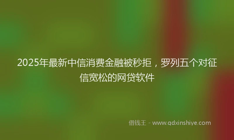 2025年最新中信消费金融被秒拒，罗列五个对征信宽松的网贷软件