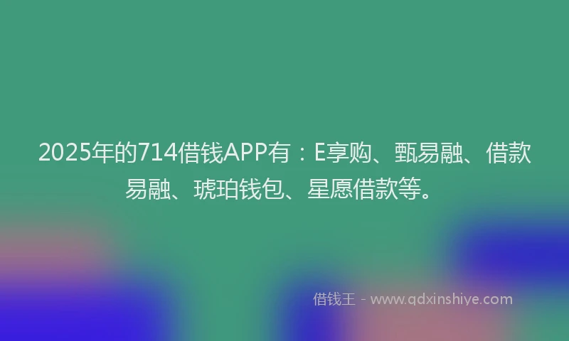 2025年的714借钱APP有：E享购、甄易融、借款易融、琥珀钱包、星愿借款等。