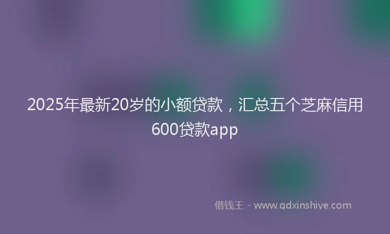 2025年最新20岁的小额贷款，汇总五个芝麻信用600贷款app