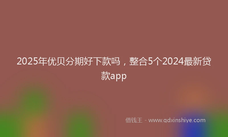2025年优贝分期好下款吗，整合5个2024最新贷款app
