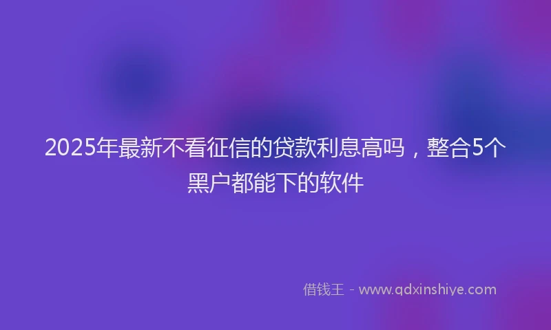 2025年最新不看征信的贷款利息高吗，整合5个黑户都能下的软件