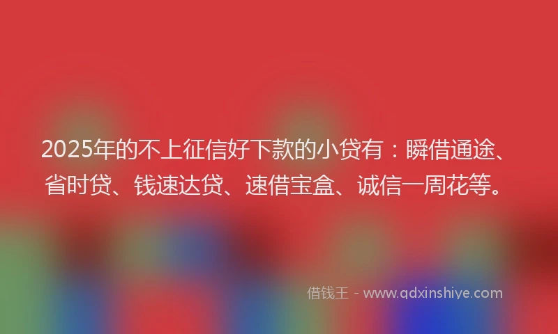 2025年的不上征信好下款的小贷有：瞬借通途、省时贷、钱速达贷、速借宝盒、诚信一周花等。