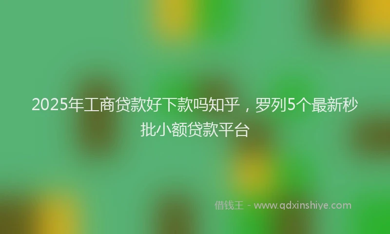 2025年工商贷款好下款吗知乎，罗列5个最新秒批小额贷款平台