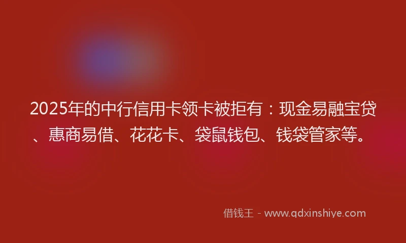 2025年的中行信用卡领卡被拒有：现金易融宝贷、惠商易借、花花卡、袋鼠钱包、钱袋管家等。