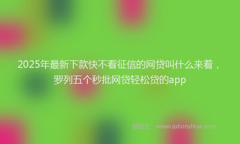 2025年最新下款快不看征信的网贷叫什么来着，罗列五个秒批网贷轻松贷的app