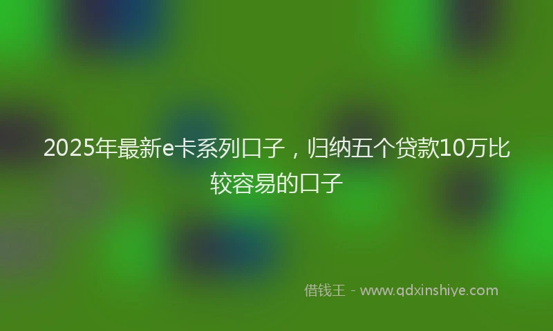 2025年最新e卡系列口子，归纳五个贷款10万比较容易的口子