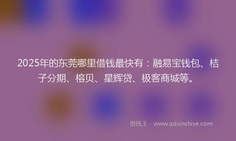 2025年的东莞哪里借钱最快有：融易宝钱包、桔子分期、榕贝、星辉贷、极客商城等。